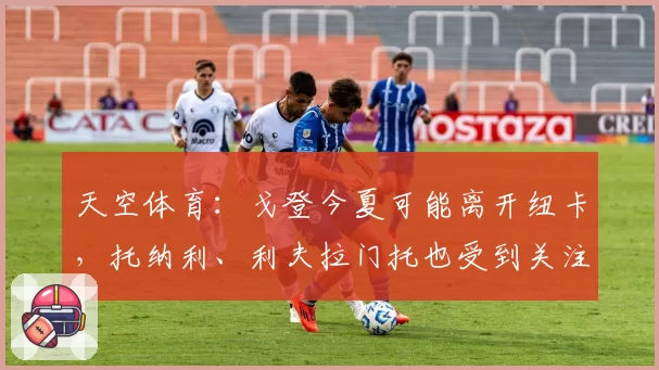 天空体育：戈登今夏可能离开纽卡，托纳利、利夫拉门托也受到关注