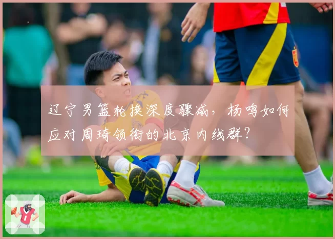 辽宁男篮轮换深度骤减，杨鸣如何应对周琦领衔的北京内线群？