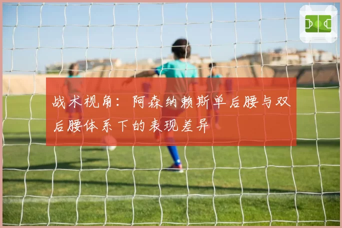 战术视角：阿森纳赖斯单后腰与双后腰体系下的表现差异