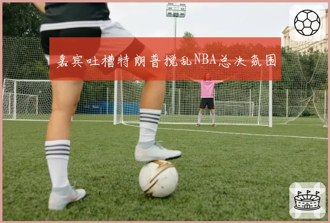 嘉宾吐槽特朗普搅乱NBA总决氛围