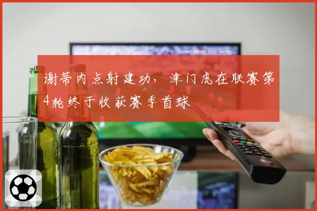 谢蒂内点射建功，津门虎在联赛第4轮终于收获赛季首球