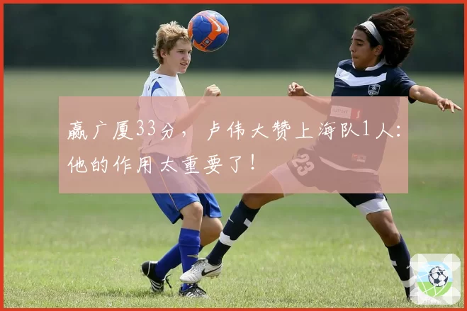 赢广厦33分，卢伟大赞上海队1人：他的作用太重要了！