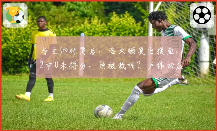 与主帅对骂后，洛夫顿复出摸鱼，2中0未得分，该被裁吗？卢伟回应